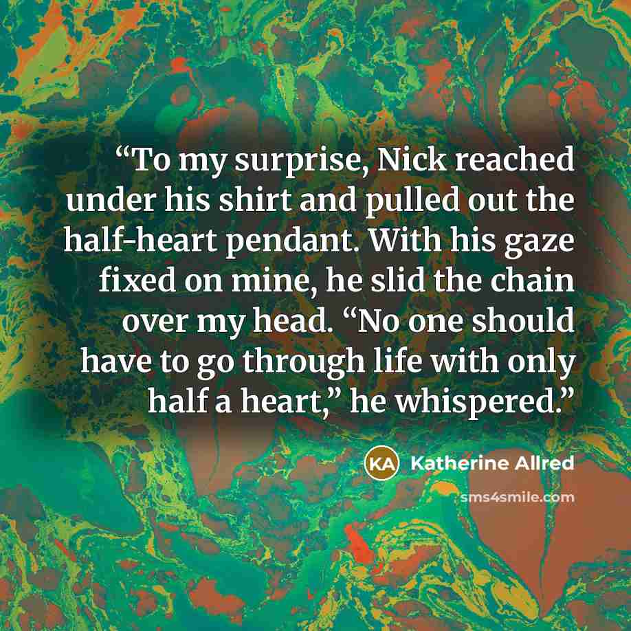 “To my surprise, Nick reached under his shirt and pulled out the half-heart pendant. With his gaze fixed on mine, he slid the chain over my head. “No one should have to go through life with only half a heart,” he whispered.” quote by Katherine Allred