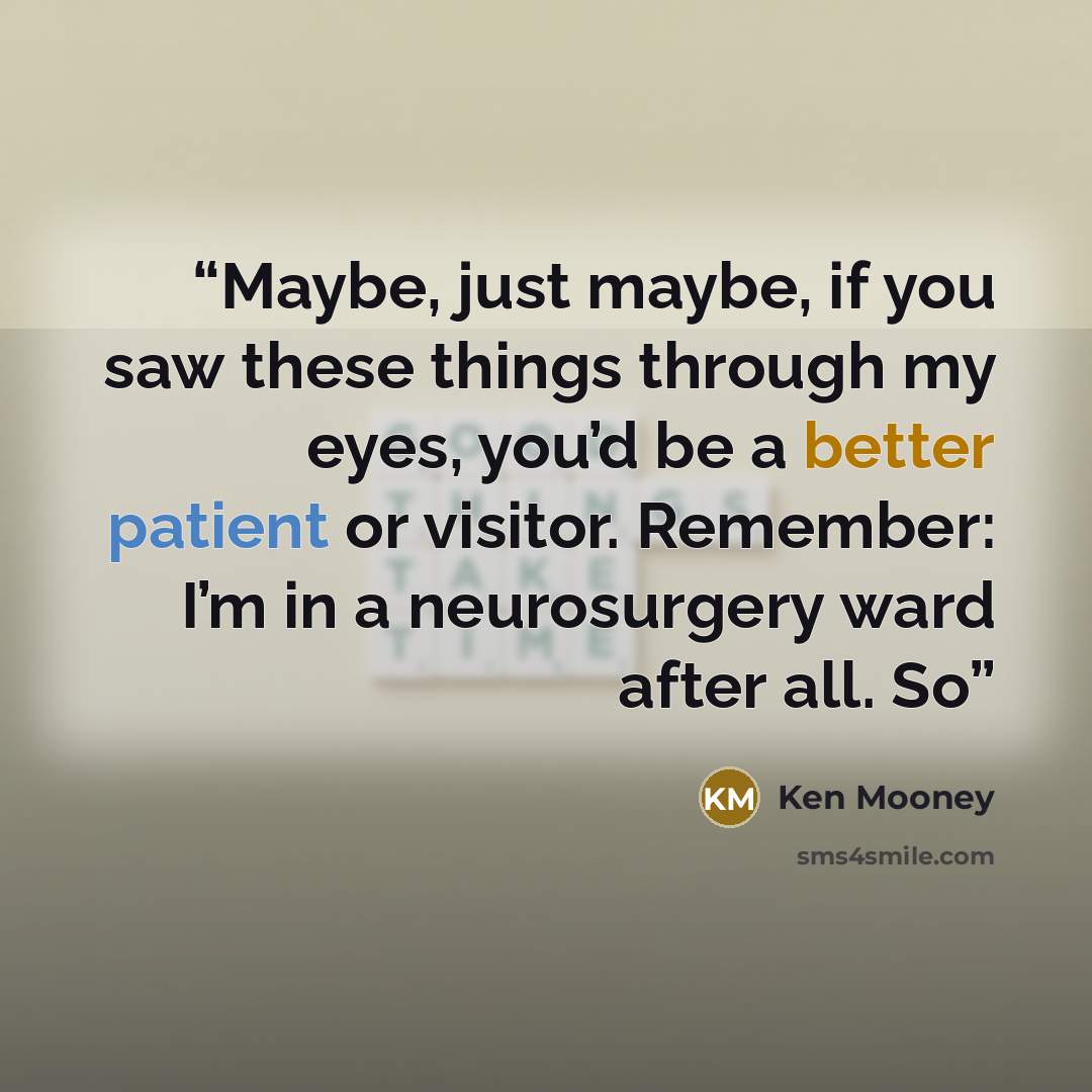 “Maybe, just maybe, if you saw these things through my eyes, you’d be a better patient or visitor. Remember: I’m in a neurosurgery ward after all. So” quote by Ken Mooney
