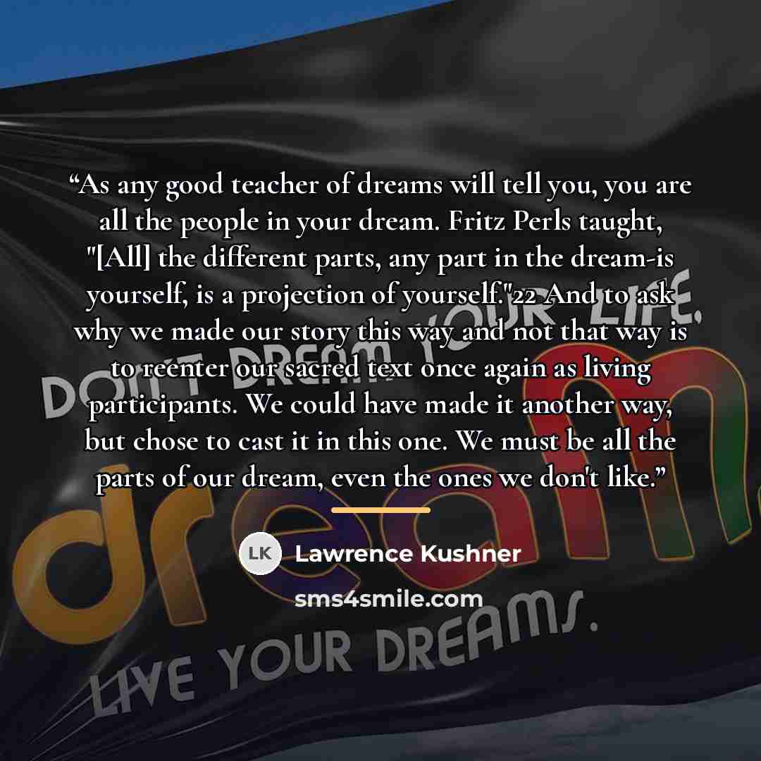 “As any good teacher of dreams will tell you, you are all the people in your dream. Fritz Perls taught, "[All] the different parts, any part in the dream-is yourself, is a projection of yourself."22 And to ask why we made our story this way and not that way is to reenter our sacred text once again…” quote by Lawrence Kushner
