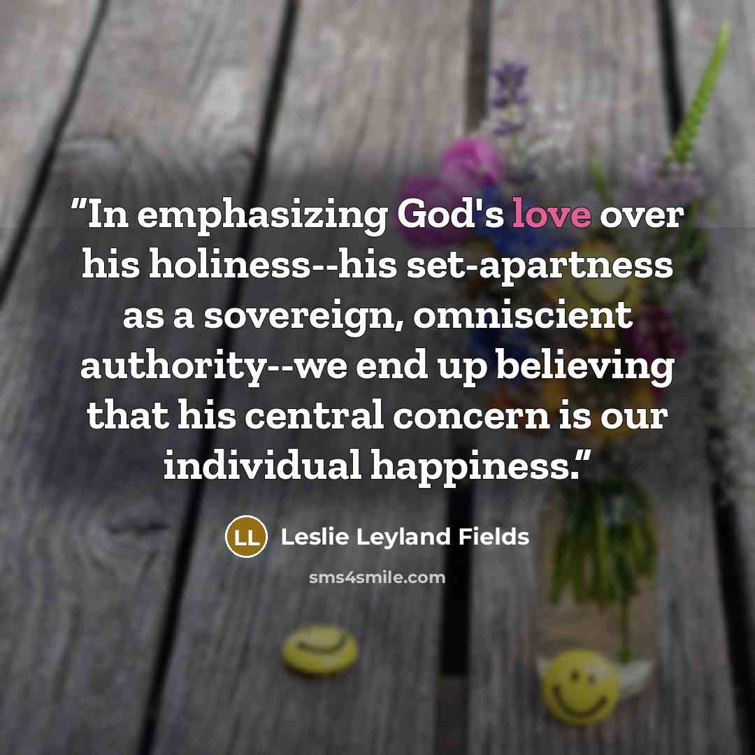 “In emphasizing God's love over his holiness--his set-apartness as a sovereign, omniscient authority--we end up believing that his central concern is our individual happiness.” quote by Leslie Leyland Fields