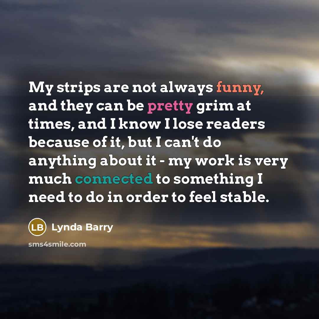 “My strips are not always funny, and they can be pretty grim at times, and I know I lose readers because of it, but I can't do anything about it - my work is very much connected to something I need to do in order to feel stable.” quote by Lynda Barry