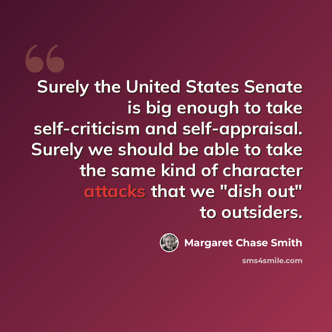 “Surely the United States Senate is big enough to take self-criticism and self-appraisal. Surely we should be able to take the same kind of character attacks that we "dish out" to outsiders.” quote by Margaret Chase Smith