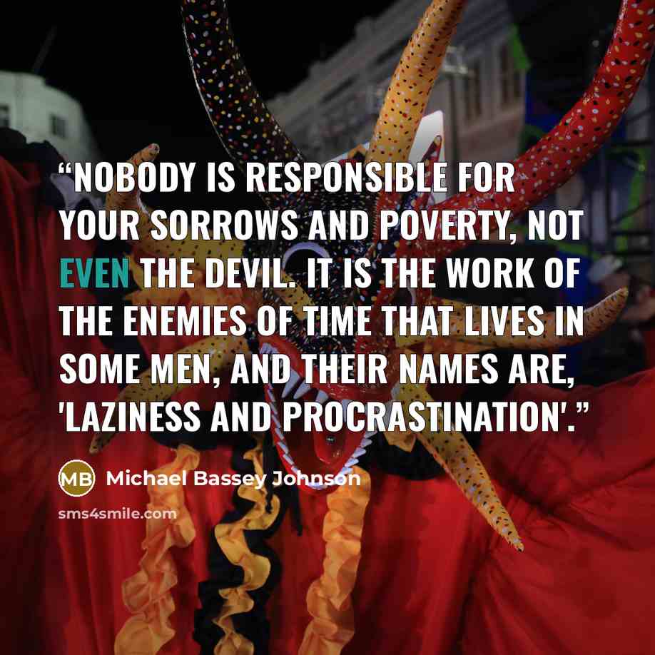 “Nobody is responsible for your sorrows and poverty, not even the devil. It is the work of the enemies of time that lives in some men, and their names are, 'Laziness and Procrastination'.” quote by Michael Bassey Johnson