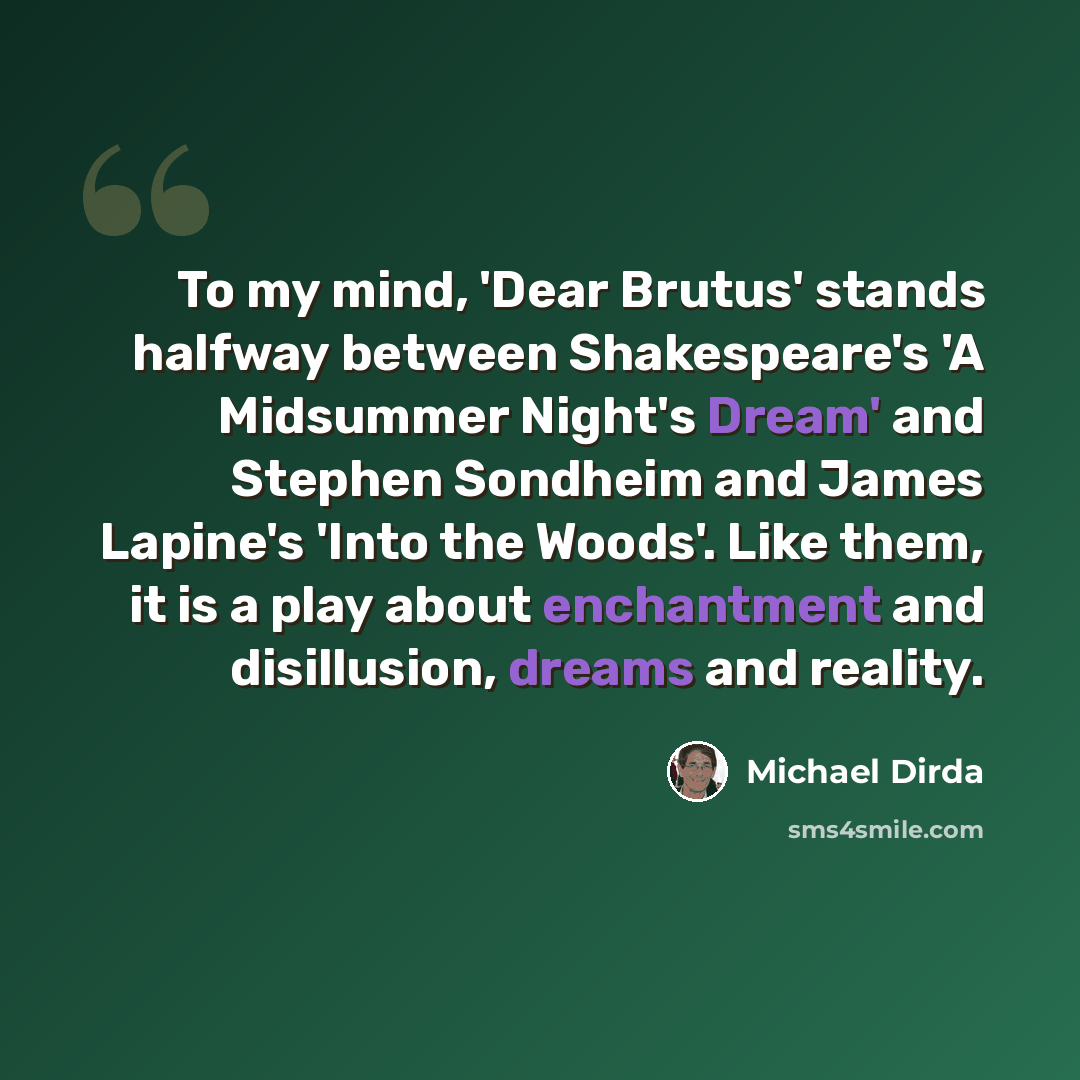 “To my mind, 'Dear Brutus' stands halfway between Shakespeare's 'A Midsummer Night's Dream' and Stephen Sondheim and James Lapine's 'Into the Woods'. Like them, it is a play about enchantment and disillusion, dreams and reality.” quote by Michael Dirda