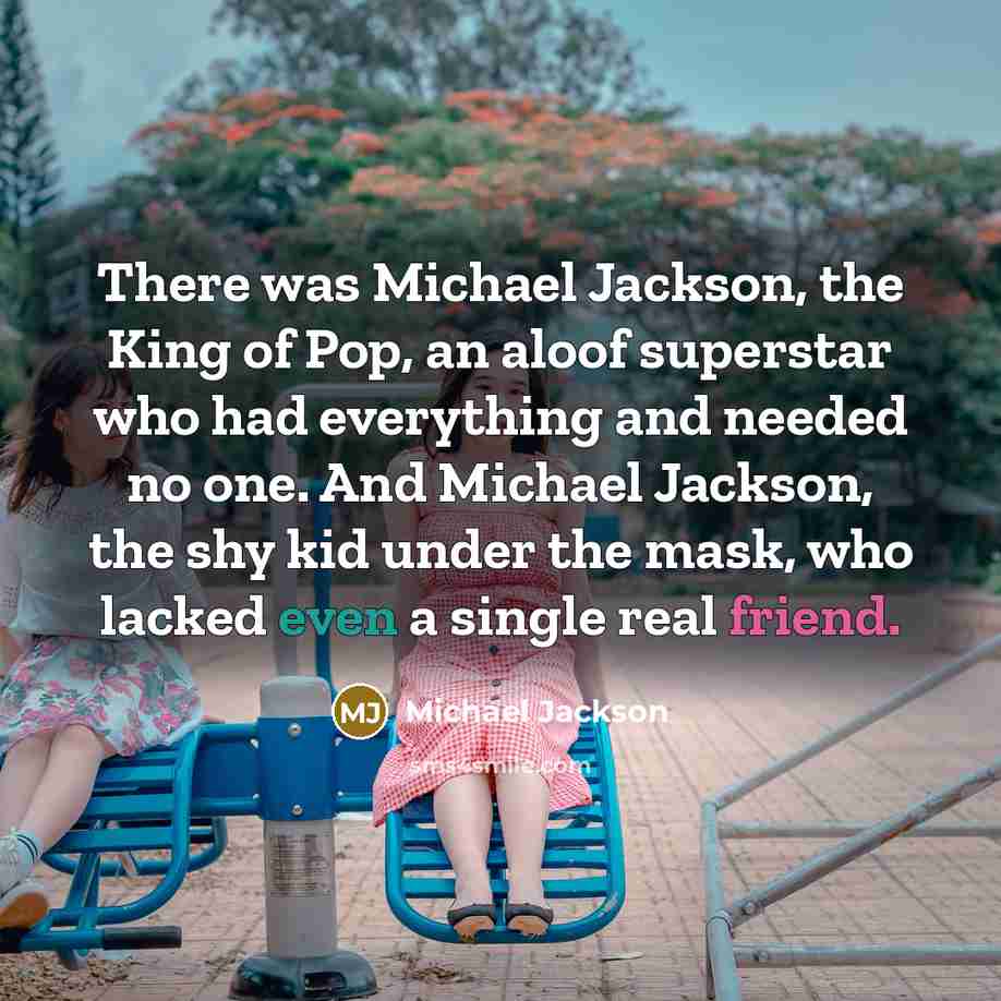 “There was Michael Jackson, the King of Pop, an aloof superstar who had everything and needed no one. And Michael Jackson, the shy kid under the mask, who lacked even a single real friend.” quote by Michael Jackson