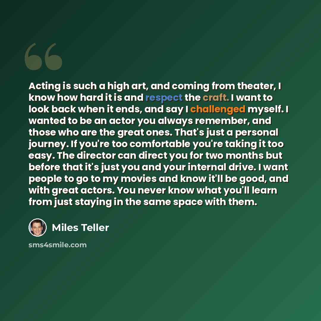 “Acting is such a high art, and coming from theater, I know how hard it is and respect the craft. I want to look back when it ends, and say I challenged myself. I wanted to be an actor you always remember, and those who are the great ones. That's just a personal journey. If you're too comfortable…” quote by Miles Teller