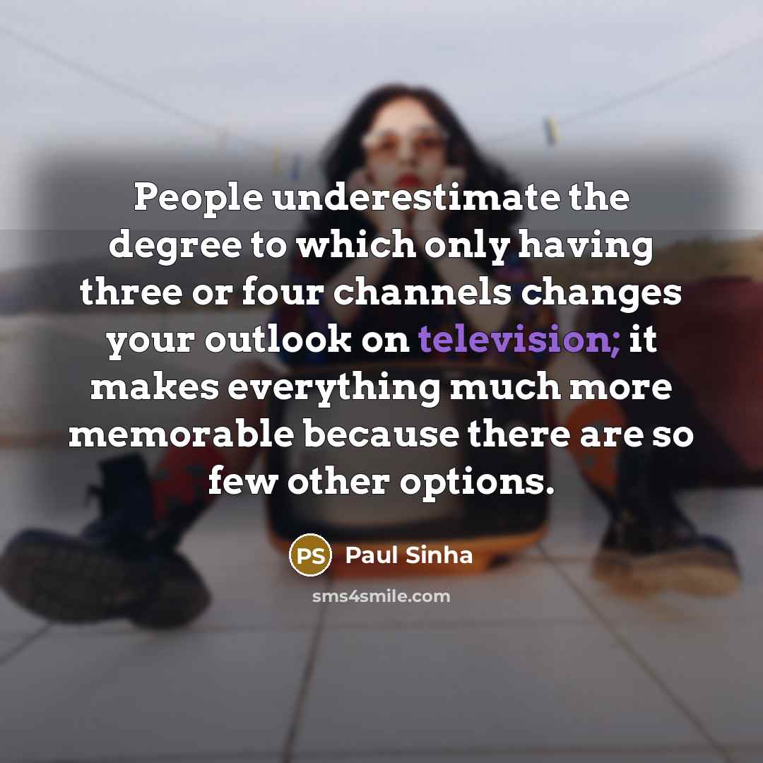 “People underestimate the degree to which only having three or four channels changes your outlook on television; it makes everything much more memorable because there are so few other options.” quote by Paul Sinha