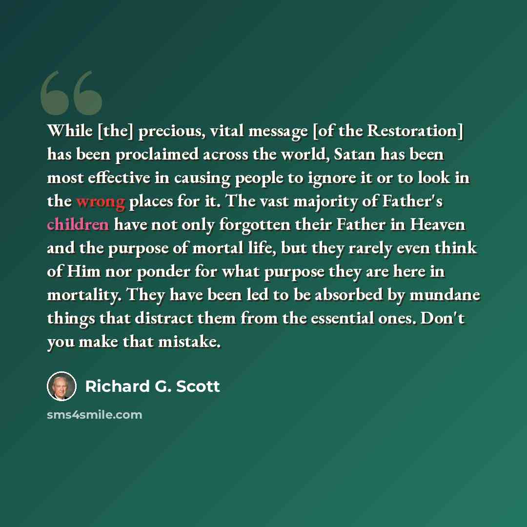 “While [the] precious, vital message [of the Restoration] has been proclaimed across the world, Satan has been most effective in causing people to ignore it or to look in the wrong places for it. The vast majority of Father's children have not only forgotten their Father in Heaven and the purpose…” quote by Richard G. Scott