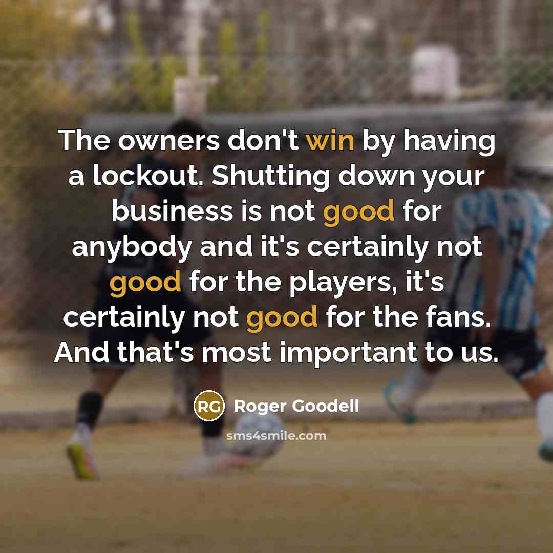 “The owners don't win by having a lockout. Shutting down your business is not good for anybody and it's certainly not good for the players, it's certainly not good for the fans. And that's most important to us.” quote by Roger Goodell