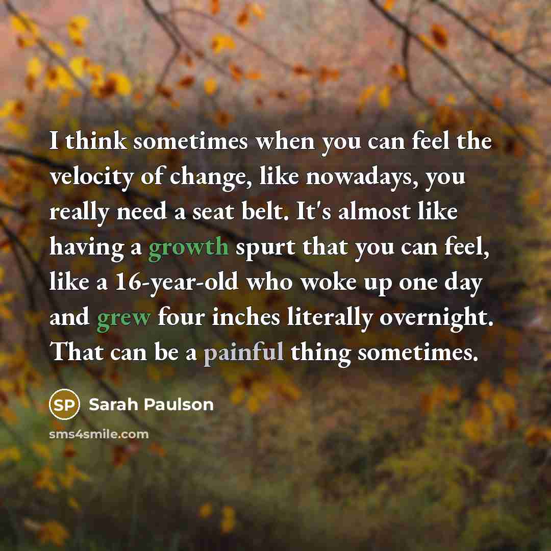 “I think sometimes when you can feel the velocity of change, like nowadays, you really need a seat belt. It's almost like having a growth spurt that you can feel, like a 16-year-old who woke up one day and grew four inches literally overnight. That can be a painful thing sometimes.” quote by Sarah Paulson