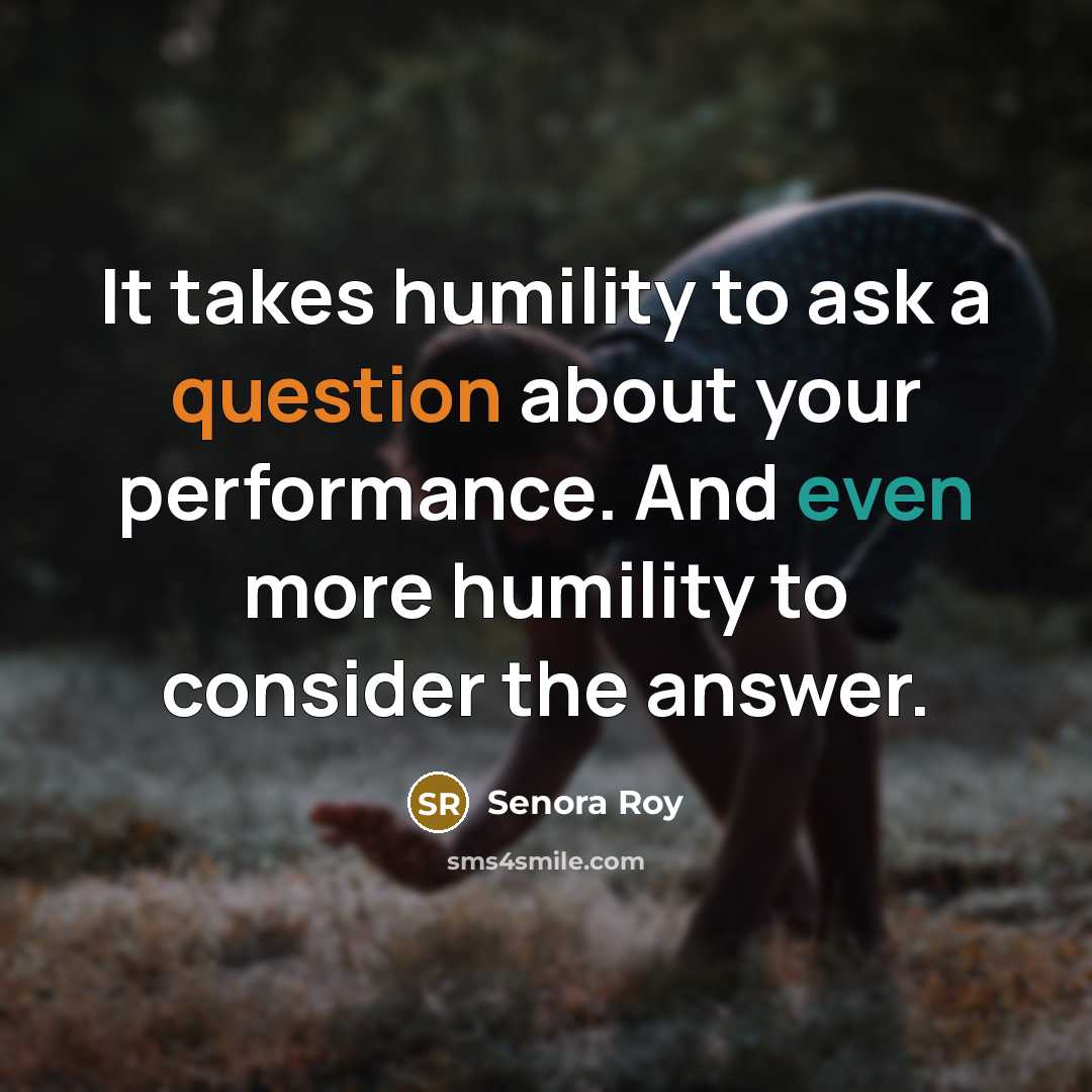 “It takes humility to ask a question about your performance. And even more humility to consider the answer.” quote by Senora Roy