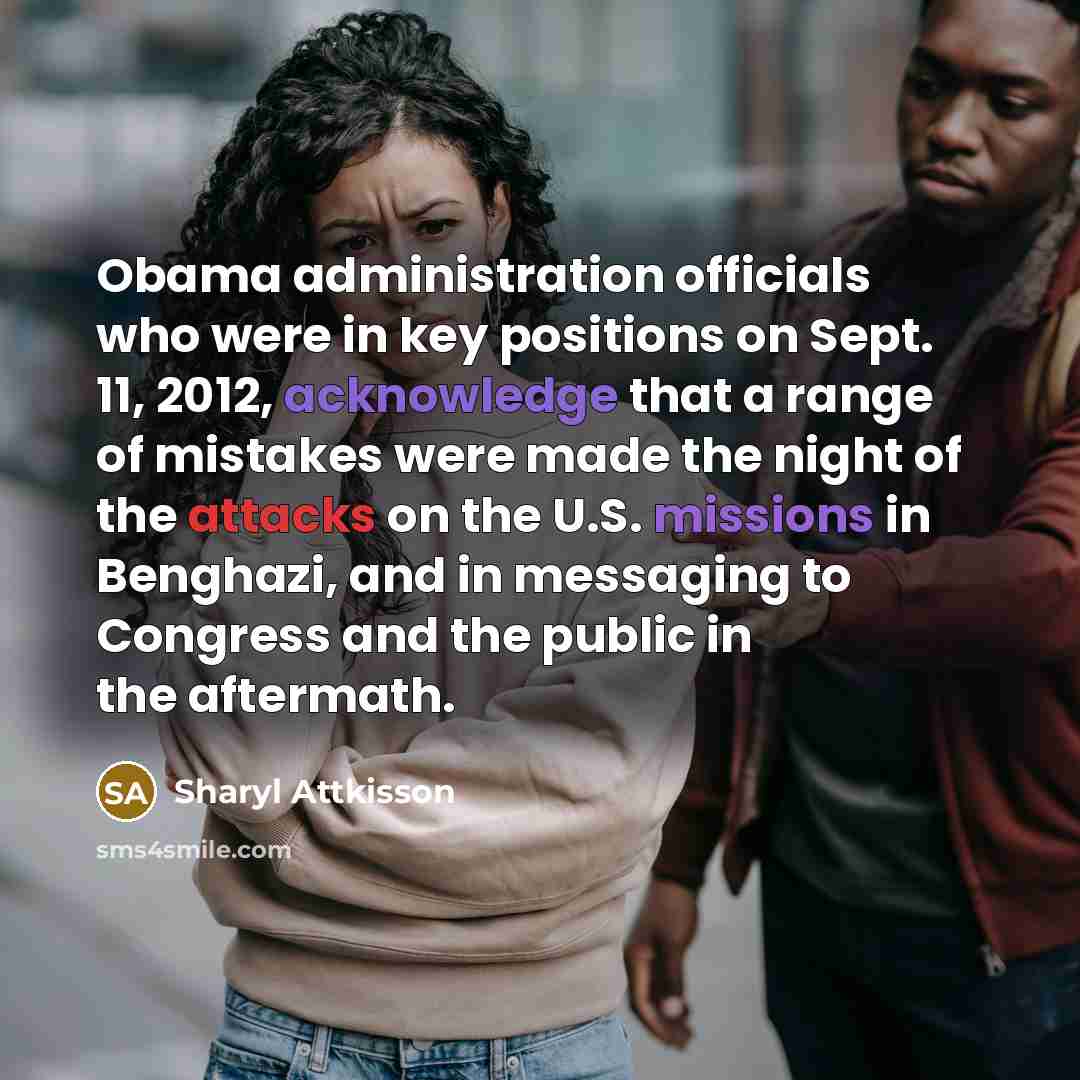 “Obama administration officials who were in key positions on Sept. 11, 2012, acknowledge that a range of mistakes were made the night of the attacks on the U.S. missions in Benghazi, and in messaging to Congress and the public in the aftermath.” quote by Sharyl Attkisson