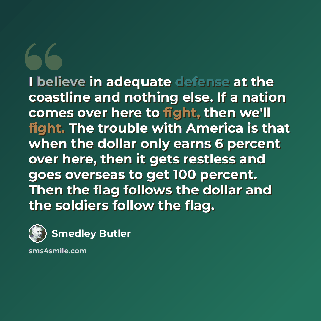 “I believe in adequate defense at the coastline and nothing else. If a nation comes over here to fight, then we'll fight. The trouble with America is that when the dollar only earns 6 percent over here, then it gets restless and goes overseas to get 100 percent. Then the flag follows the dollar and…” quote by Smedley Butler