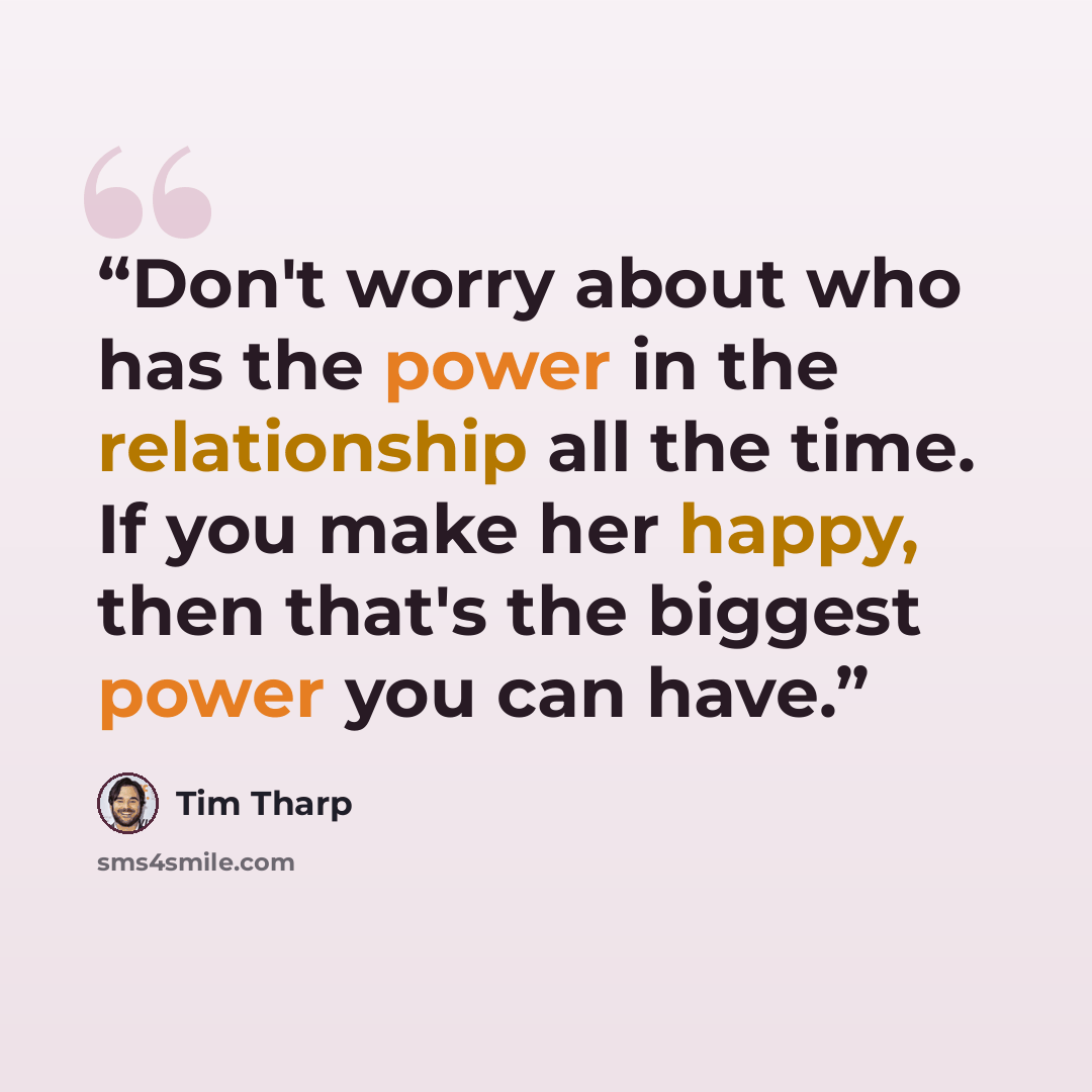 “Don't worry about who has the power in the relationship all the time. If you make her happy, then that's the biggest power you can have.” quote by Tim Tharp