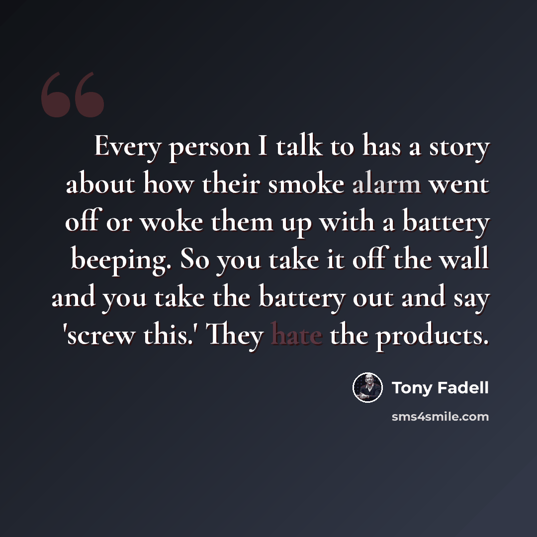 “Every person I talk to has a story about how their smoke alarm went off or woke them up with a battery beeping. So you take it off the wall and you take the battery out and say 'screw this.' They hate the products.” quote by Tony Fadell