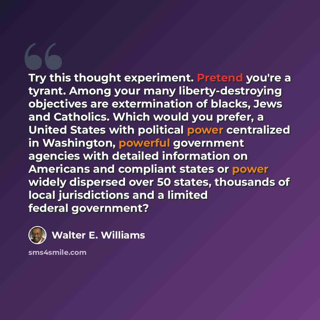 “Try this thought experiment. Pretend you're a tyrant. Among your many liberty-destroying objectives are extermination of blacks, Jews and Catholics. Which would you prefer, a United States with political power centralized in Washington, powerful government agencies with detailed information on…” quote by Walter E. Williams