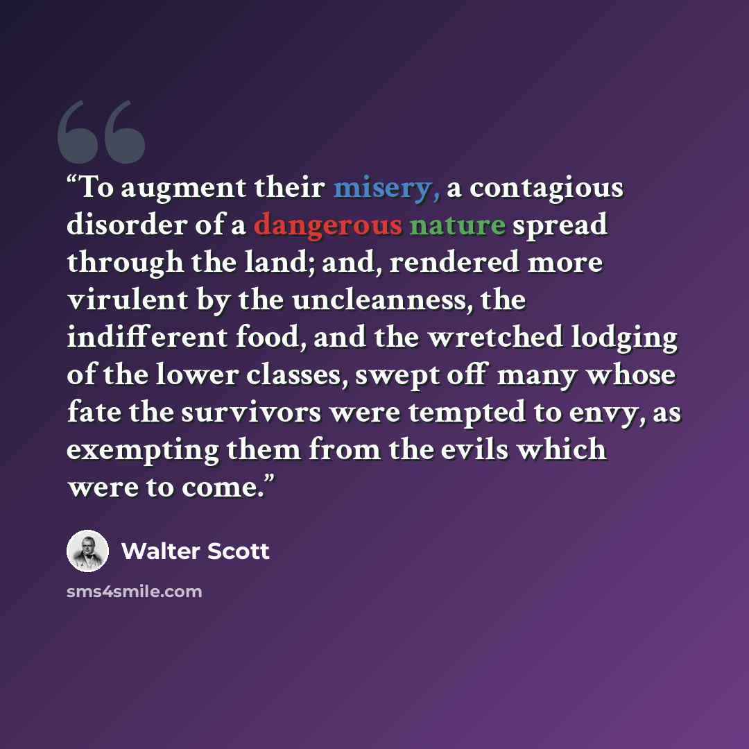 “To augment their misery, a contagious disorder of a dangerous nature spread through the land; and, rendered more virulent by the uncleanness, the indifferent food, and the wretched lodging of the lower classes, swept off many whose fate the survivors were tempted to envy, as exempting them from…” quote by Walter Scott
