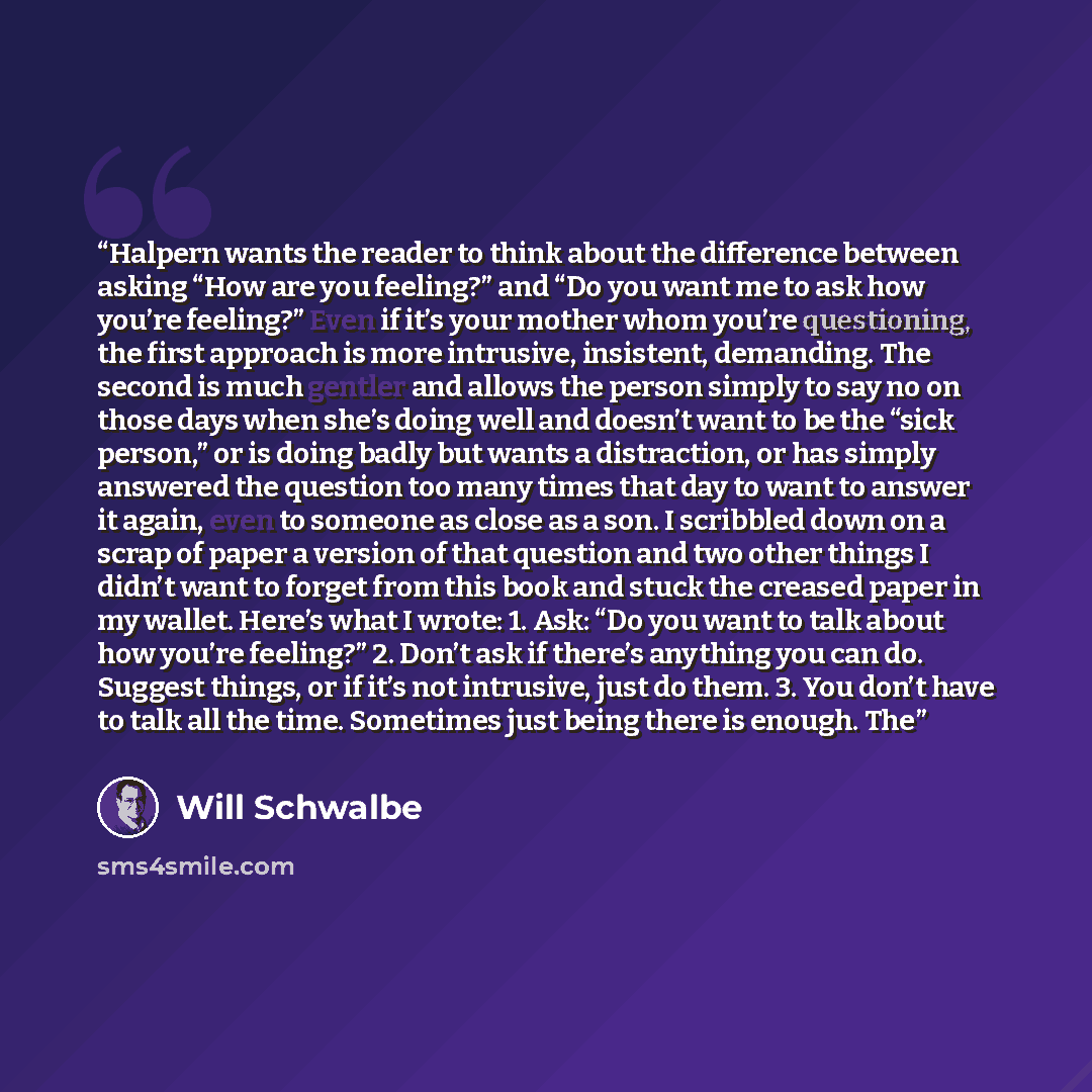 “Halpern wants the reader to think about the difference between asking “How are you feeling?” and “Do you want me to ask how you’re feeling?” Even if it’s your mother whom you’re questioning, the first approach is more intrusive, insistent, demanding. The second is much gentler and allows the…” quote by Will Schwalbe