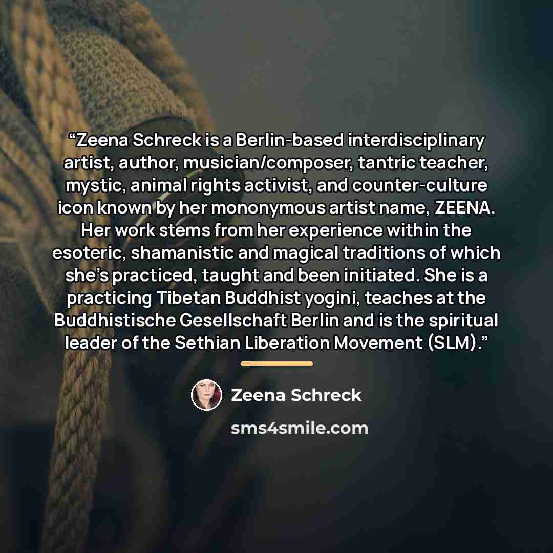 “Zeena Schreck is a Berlin-based interdisciplinary artist, author, musician/composer, tantric teacher, mystic, animal rights activist, and counter-culture icon known by her mononymous artist name, ZEENA. Her work stems from her experience within the esoteric, shamanistic and magical traditions of…” quote by Zeena Schreck