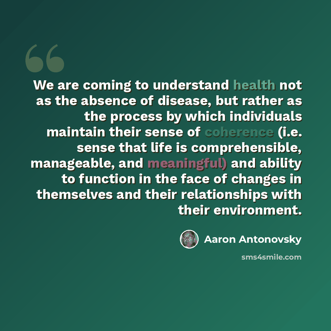 “We are coming to understand health not as the absence of disease, but rather as the process by which individuals maintain their sense of coherence (i.e. sense that life is comprehensible, manageable, and meaningful) and ability to function in the face of changes in themselves and their…” quote by Aaron Antonovsky