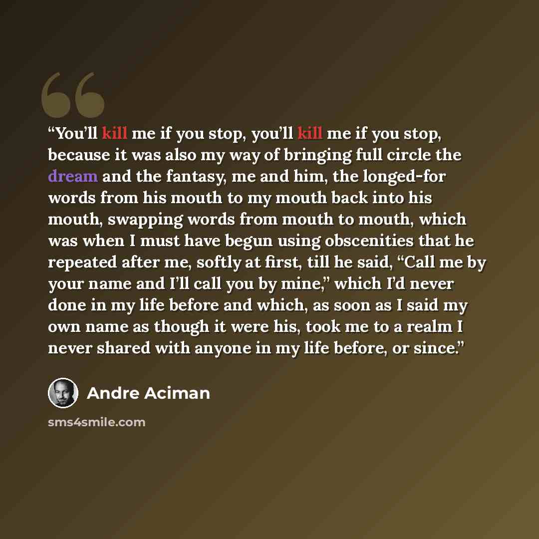 “You’ll kill me if you stop, you’ll kill me if you stop, because it was also my way of bringing full circle the dream and the fantasy, me and him, the longed-for words from his mouth to my mouth back into his mouth, swapping words from mouth to mouth, which was when I must have begun using…” quote by André Aciman