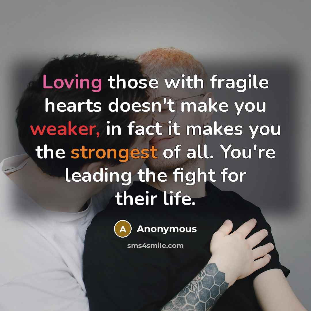 “Loving those with fragile hearts doesn't make you weaker, in fact it makes you the strongest of all. You're leading the fight for their life.” quote by Anonymous
