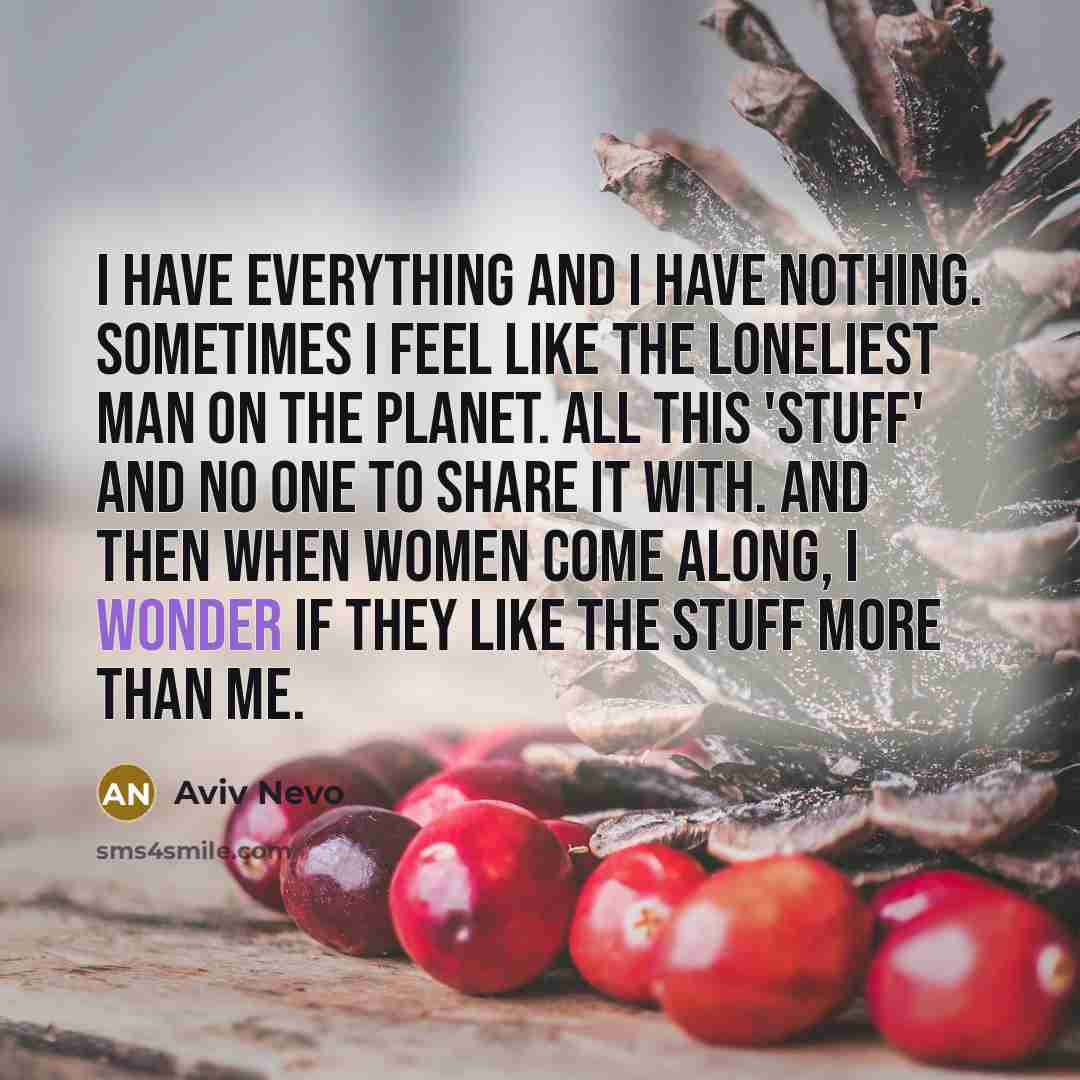 “I have everything and I have nothing. Sometimes I feel like the loneliest man on the planet. All this 'stuff' and no one to share it with. And then when women come along, I wonder if they like the stuff more than me.” quote by Aviv Nevo