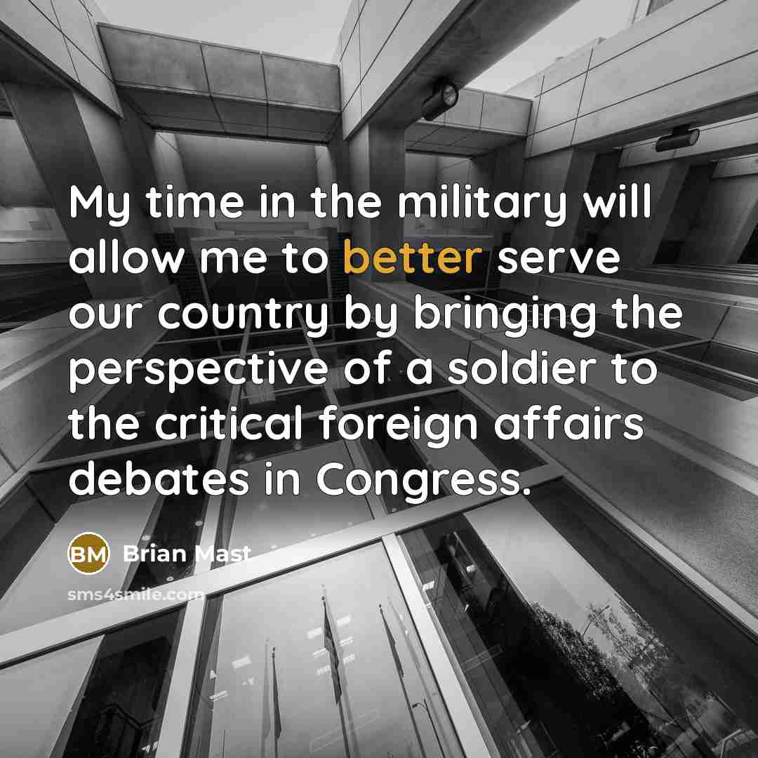 “My time in the military will allow me to better serve our country by bringing the perspective of a soldier to the critical foreign affairs debates in Congress.” quote by Brian Mast