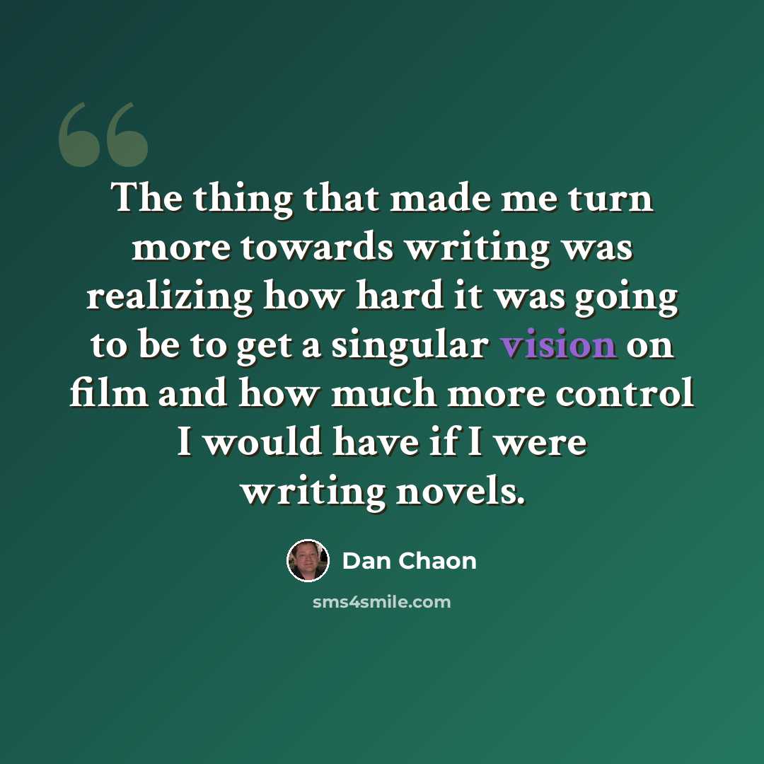 “The thing that made me turn more towards writing was realizing how hard it was going to be to get a singular vision on film and how much more control I would have if I were writing novels.” quote by Dan Chaon