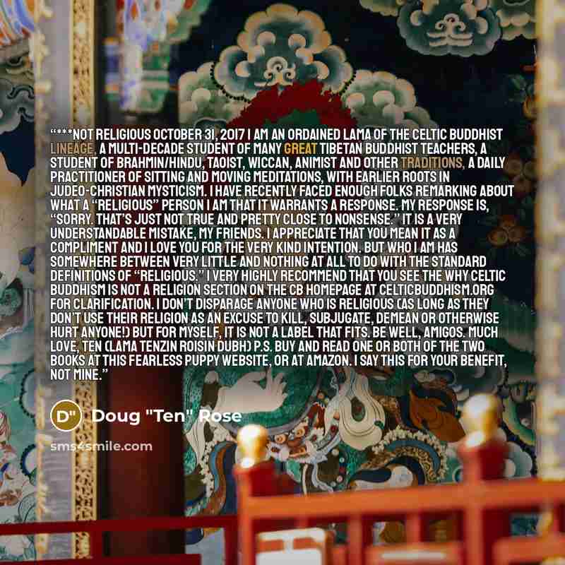 “***Not Religious October 31, 2017 I am an ordained Lama of the Celtic Buddhist lineage, a multi-decade student of many great Tibetan Buddhist teachers, a student of Brahmin/Hindu, Taoist, Wiccan, Animist and other traditions, a daily practitioner of sitting and moving meditations, with earlier…” quote by Doug "Ten" Rose
