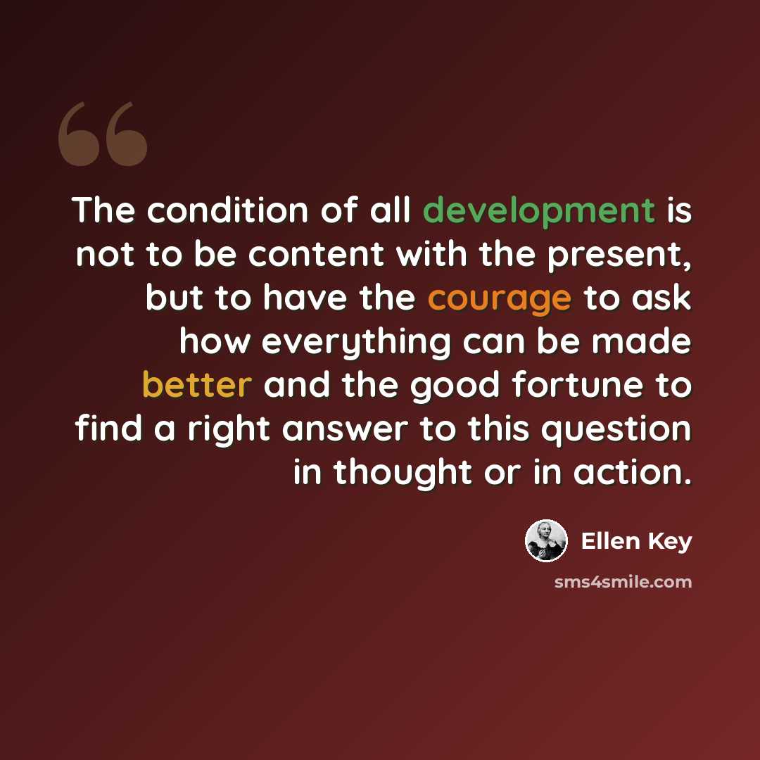 “The condition of all development is not to be content with the present, but to have the courage to ask how everything can be made better and the good fortune to find a right answer to this question in thought or in action.” quote by Ellen Key