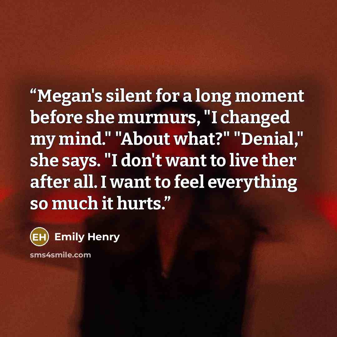 “Megan's silent for a long moment before she murmurs, "I changed my mind." "About what?" "Denial," she says. "I don't want to live ther after all. I want to feel everything so much it hurts.” quote by Emily Henry