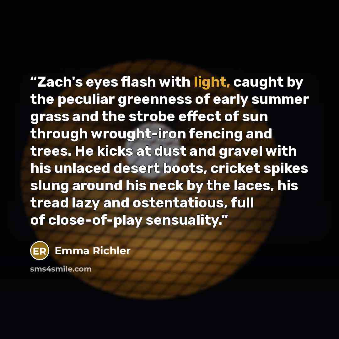 “Zach's eyes flash with light, caught by the peculiar greenness of early summer grass and the strobe effect of sun through wrought-iron fencing and trees. He kicks at dust and gravel with his unlaced desert boots, cricket spikes slung around his neck by the laces, his tread lazy and ostentatious…” quote by Emma Richler