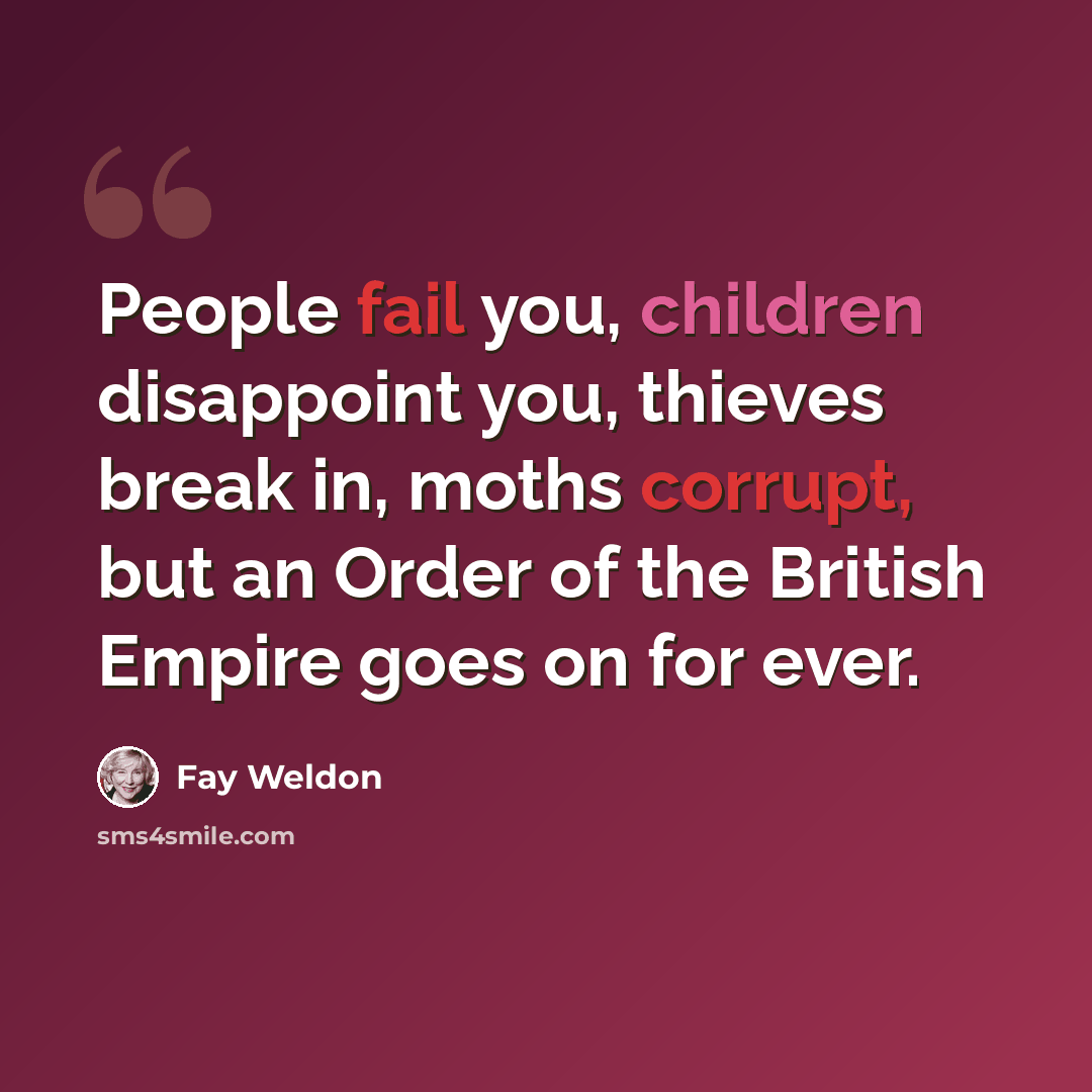 “People fail you, children disappoint you, thieves break in, moths corrupt, but an Order of the British Empire goes on for ever.” quote by Fay Weldon