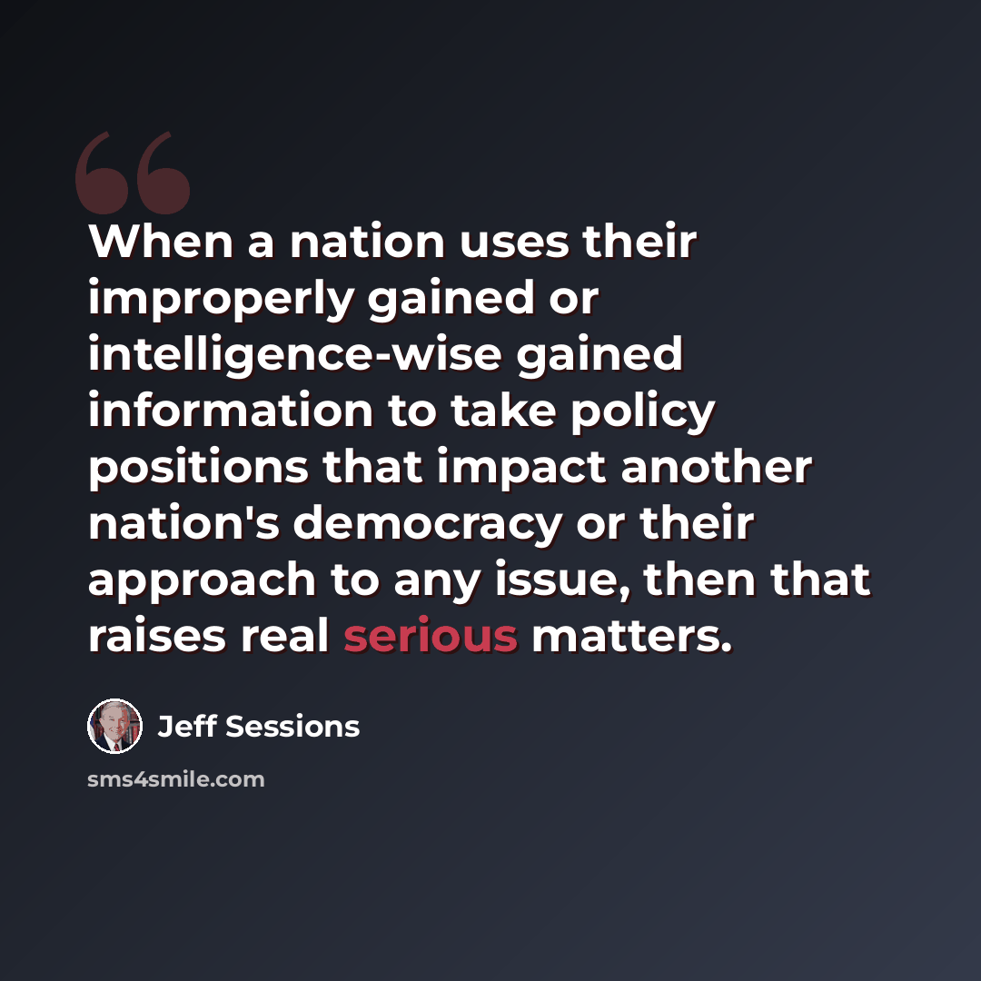 “When a nation uses their improperly gained or intelligence-wise gained information to take policy positions that impact another nation's democracy or their approach to any issue, then that raises real serious matters.” quote by Jeff Sessions