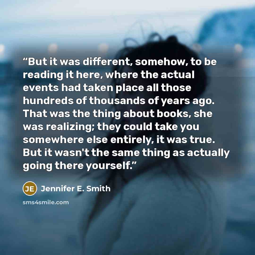“But it was different, somehow, to be reading it here, where the actual events had taken place all those hundreds of thousands of years ago. That was the thing about books, she was realizing; they could take you somewhere else entirely, it was true. But it wasn't the same thing as actually going…” quote by Jennifer E. Smith