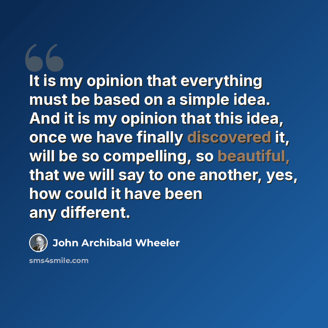 “It is my opinion that everything must be based on a simple idea. And it is my opinion that this idea, once we have finally discovered it, will be so compelling, so beautiful, that we will say to one another, yes, how could it have been any different.” quote by John Archibald Wheeler