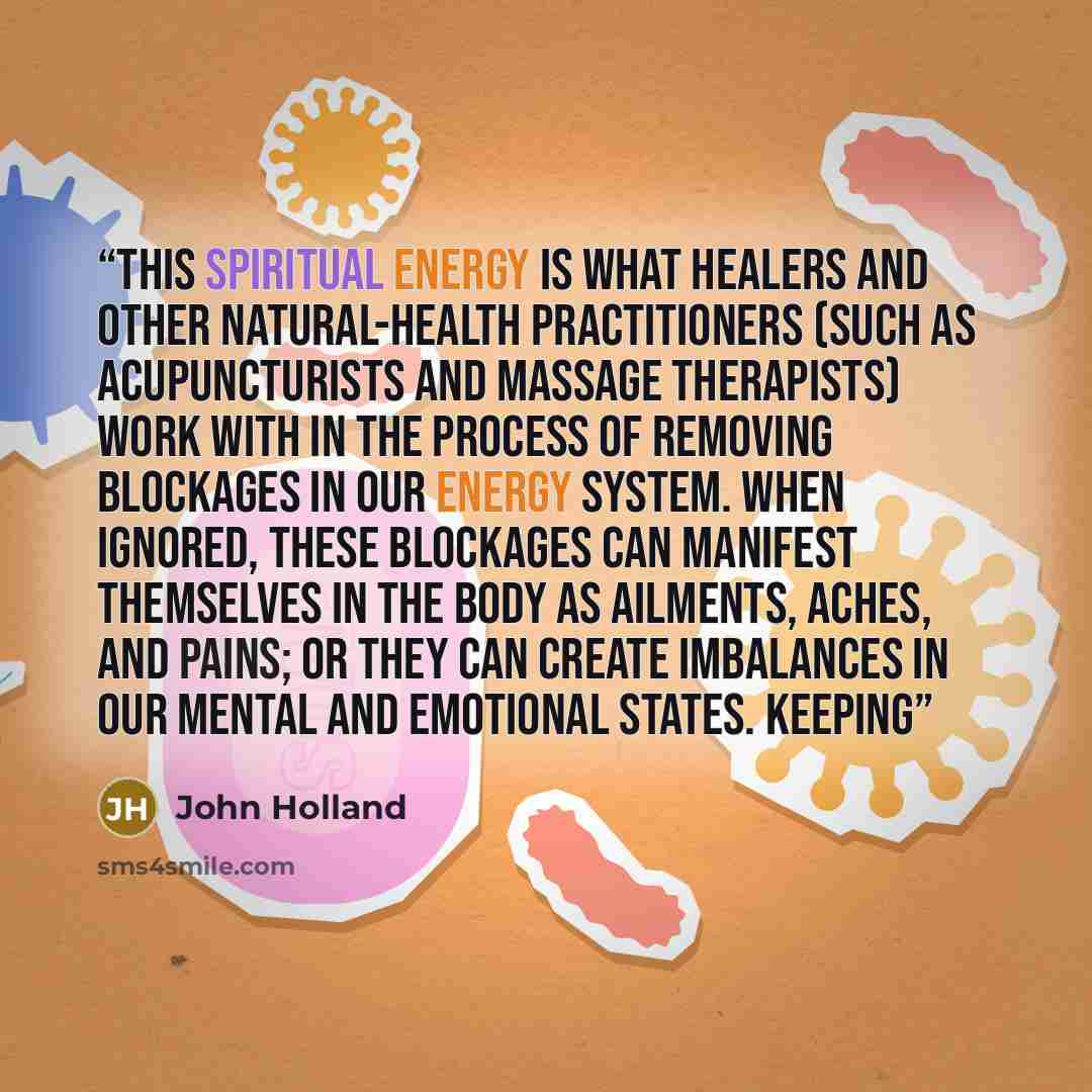 “This spiritual energy is what healers and other natural-health practitioners (such as acupuncturists and massage therapists) work with in the process of removing blockages in our energy system. When ignored, these blockages can manifest themselves in the body as ailments, aches, and pains; or they…” quote by John Holland