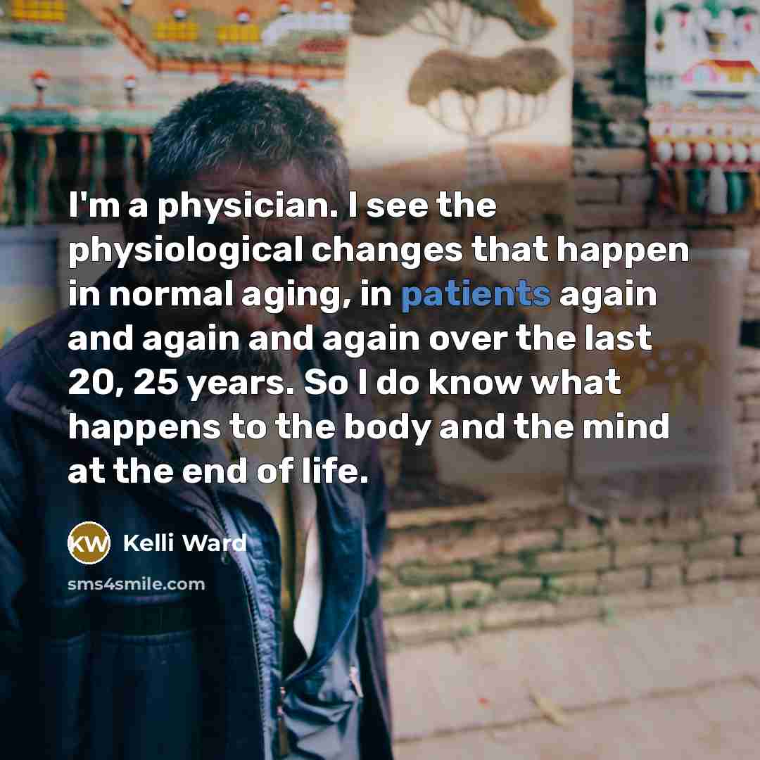 “I'm a physician. I see the physiological changes that happen in normal aging, in patients again and again and again over the last 20, 25 years. So I do know what happens to the body and the mind at the end of life.” quote by Kelli Ward