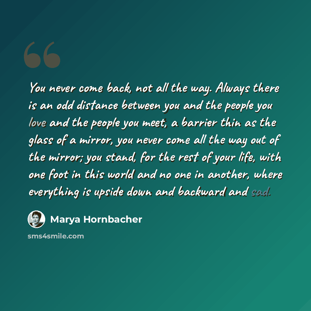 “You never come back, not all the way. Always there is an odd distance between you and the people you love and the people you meet, a barrier thin as the glass of a mirror, you never come all the way out of the mirror; you stand, for the rest of your life, with one foot in this world and no one in…” quote by Marya Hornbacher
