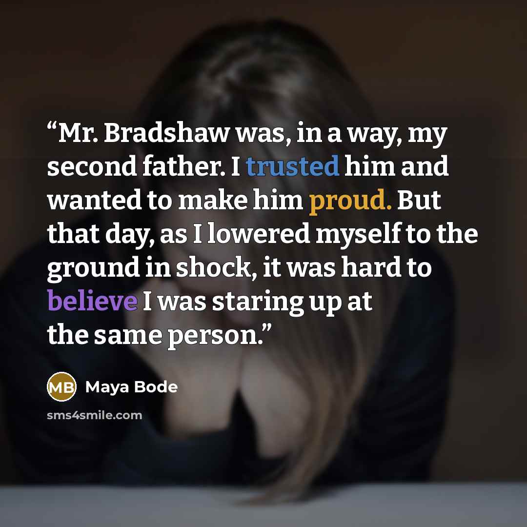 “Mr. Bradshaw was, in a way, my second father. I trusted him and wanted to make him proud. But that day, as I lowered myself to the ground in shock, it was hard to believe I was staring up at the same person.” quote by Maya Bode