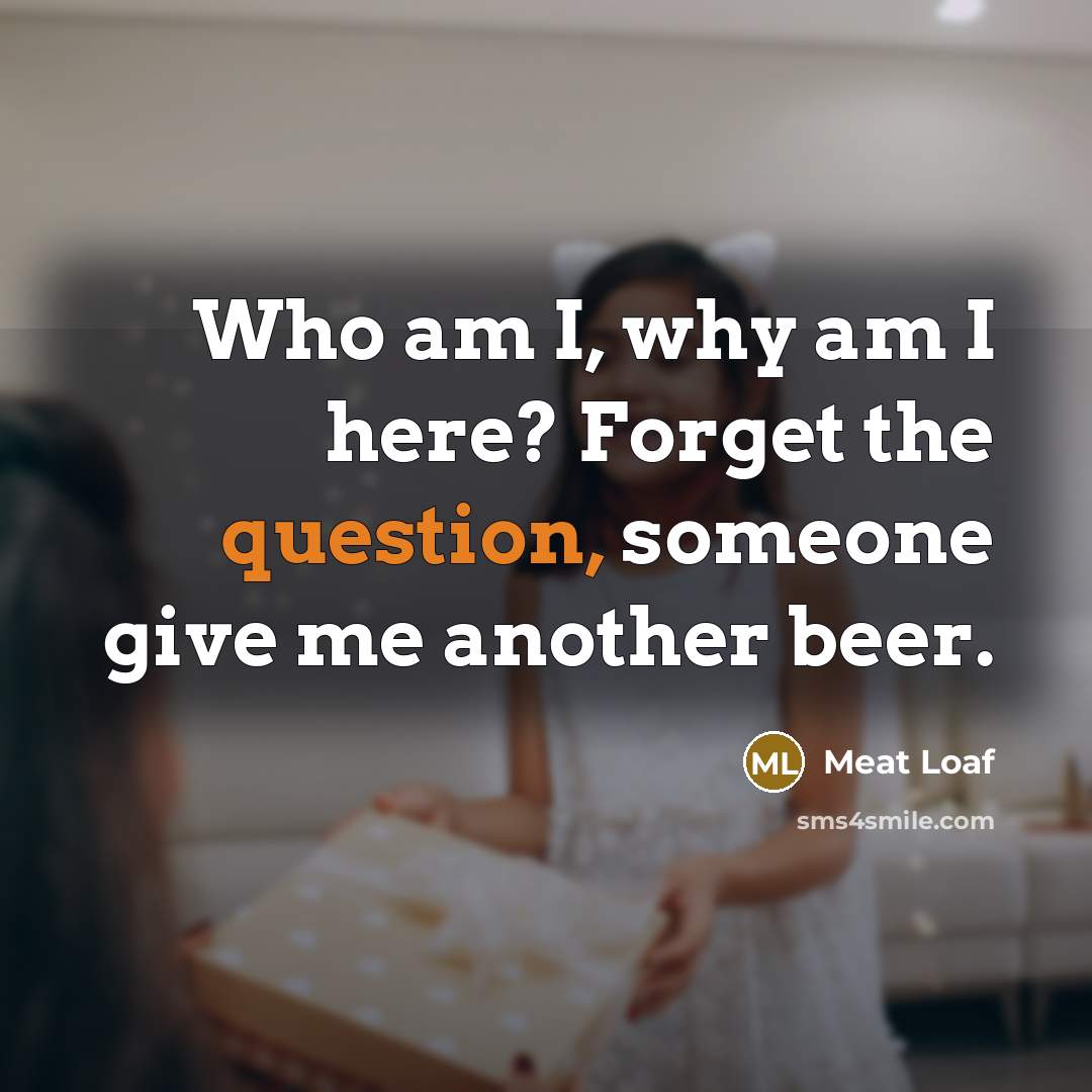 “Who am I, why am I here? Forget the question, someone give me another beer.” quote by Meat Loaf