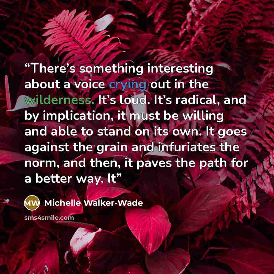 “There’s something interesting about a voice crying out in the wilderness. It’s loud. It’s radical, and by implication, it must be willing and able to stand on its own. It goes against the grain and infuriates the norm, and then, it paves the path for a better way. It” quote by Michelle Walker-Wade