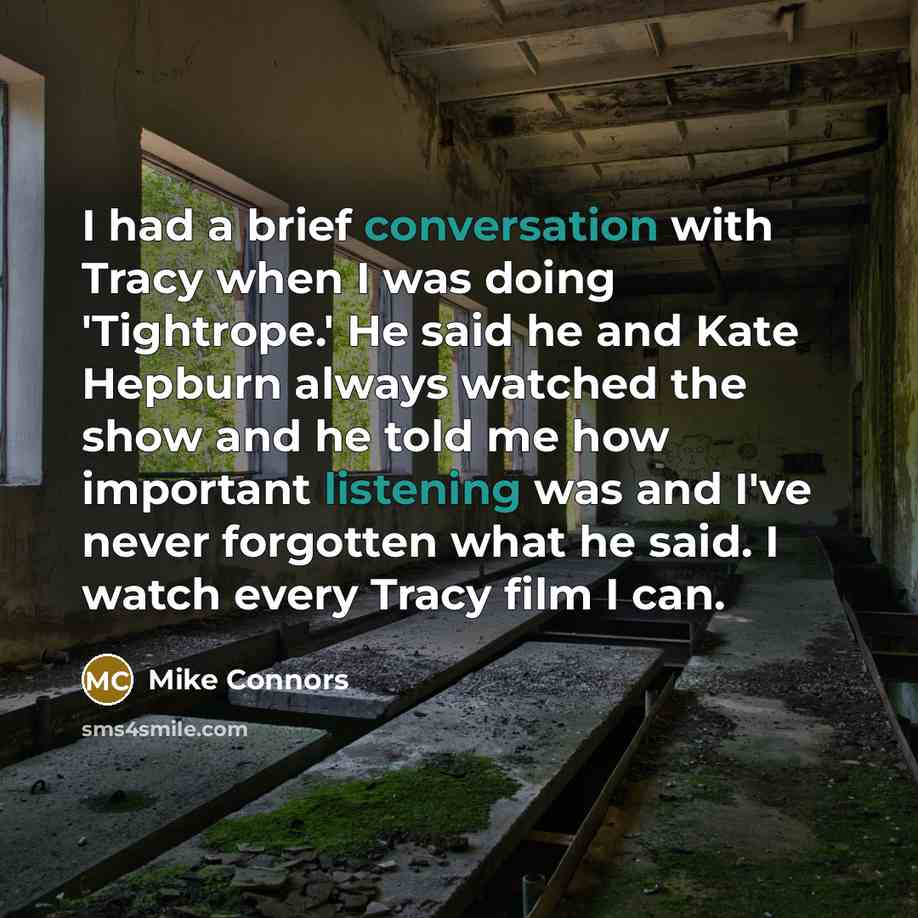“I had a brief conversation with Tracy when I was doing 'Tightrope.' He said he and Kate Hepburn always watched the show and he told me how important listening was and I've never forgotten what he said. I watch every Tracy film I can.” quote by Mike Connors
