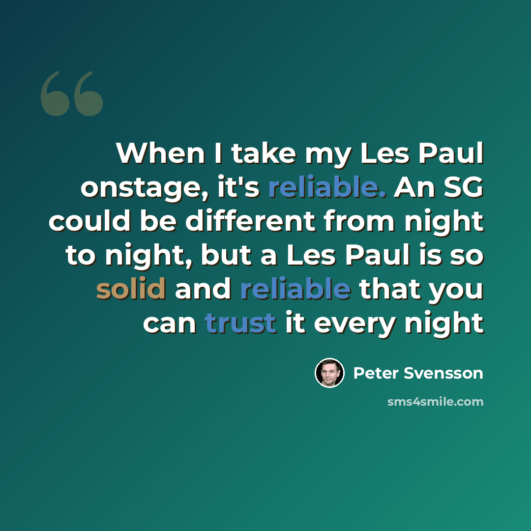 “When I take my Les Paul onstage, it's reliable. An SG could be different from night to night, but a Les Paul is so solid and reliable that you can trust it every night” quote by Peter Svensson