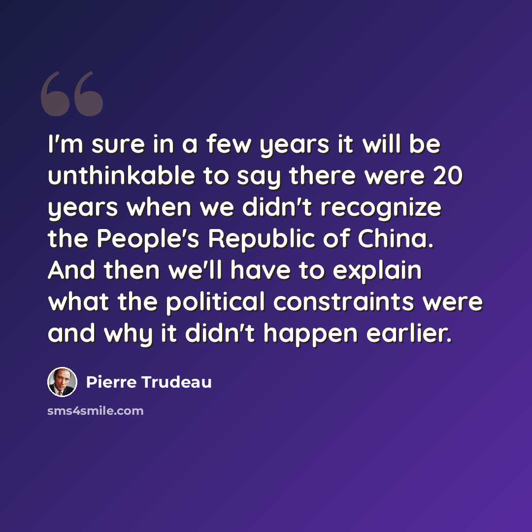 “I'm sure in a few years it will be unthinkable to say there were 20 years when we didn't recognize the People's Republic of China. And then we'll have to explain what the political constraints were and why it didn't happen earlier.” quote by Pierre Trudeau