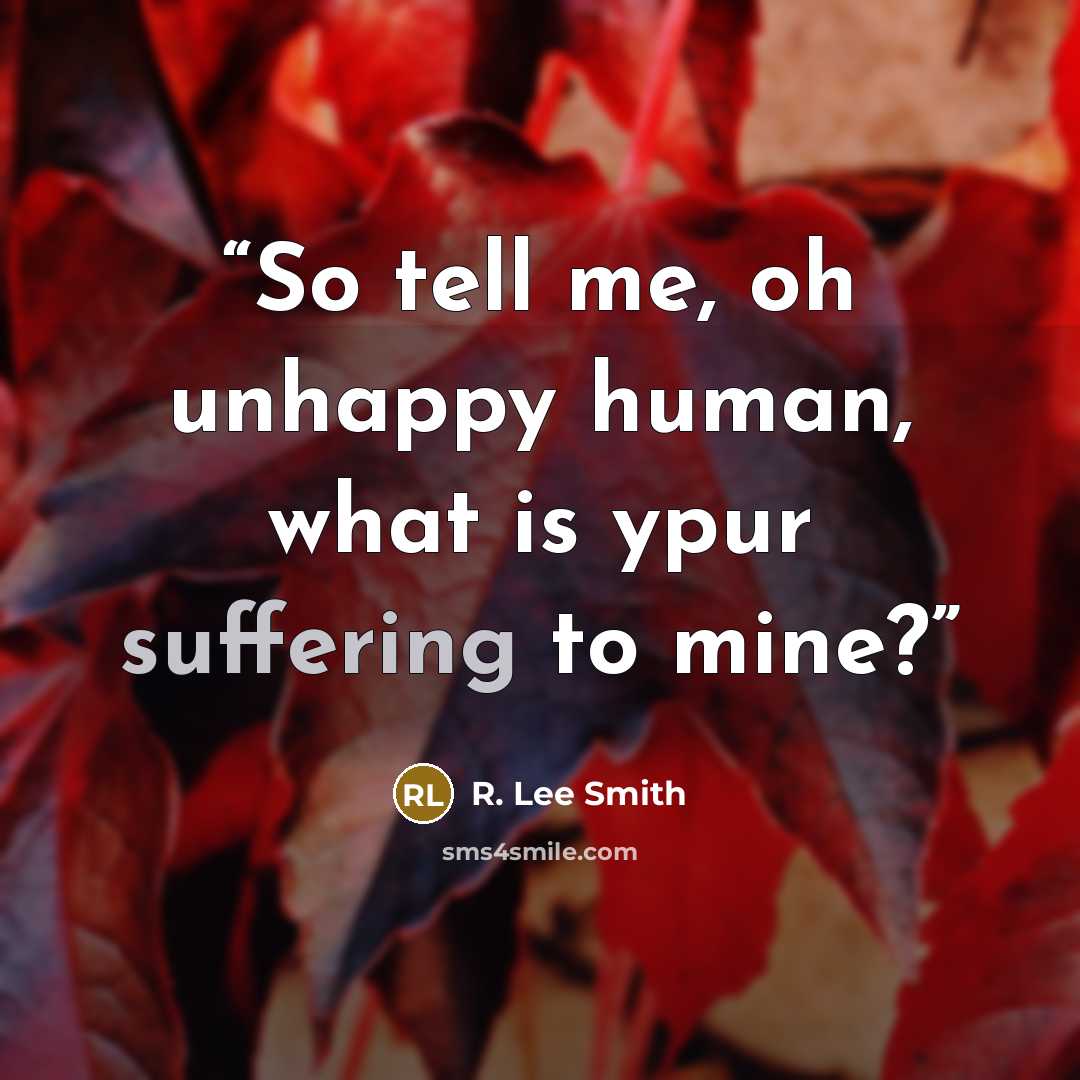 “So tell me, oh unhappy human, what is ypur suffering to mine?” quote by R. Lee Smith