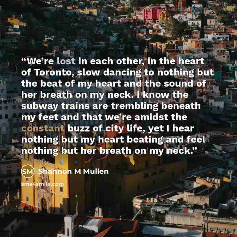“We’re lost in each other, in the heart of Toronto, slow dancing to nothing but the beat of my heart and the sound of her breath on my neck. I know the subway trains are trembling beneath my feet and that we’re amidst the constant buzz of city life, yet I hear nothing but my heart beating and feel…” quote by Shannon M Mullen