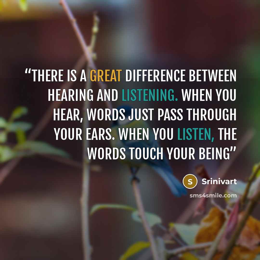 “There is a great difference between hearing and listening. When you hear, words just pass through your ears. When you listen, the words touch your being” quote by Srinivart