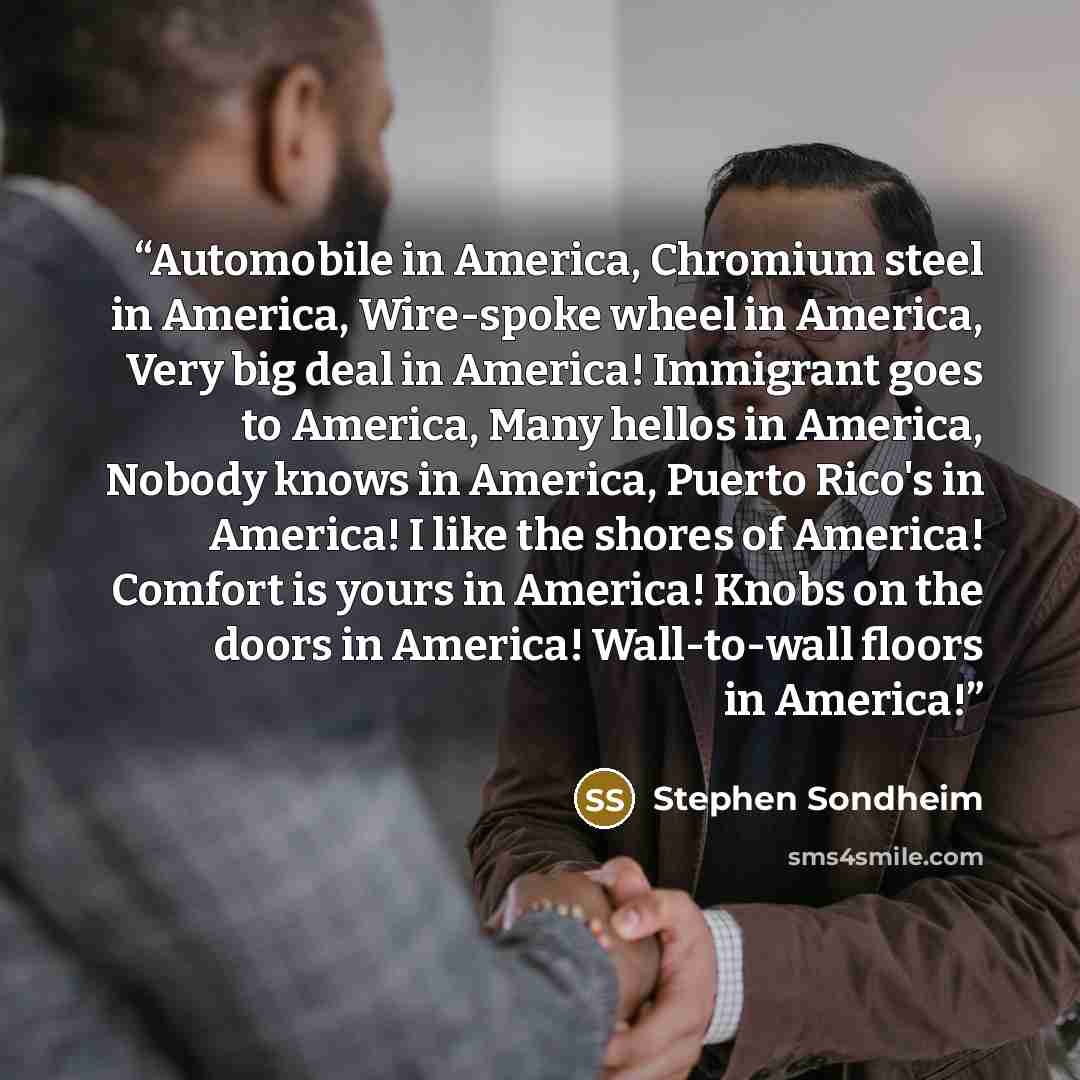 “Automobile in America, Chromium steel in America, Wire-spoke wheel in America, Very big deal in America! Immigrant goes to America, Many hellos in America, Nobody knows in America, Puerto Rico's in America! I like the shores of America! Comfort is yours in America! Knobs on the doors in America!…” quote by Stephen Sondheim